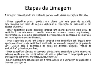 Etapas da Limagem
A limagem manual pode ser realizada por meio de várias operações. Elas são:
- limar superfície plana: produz um plano com um grau de exatidão
determinado por meio de réguas. Aplica-se à reparação de máquinas e em
ajustes diversos;
- limar superfície plana paralela: produz um plano paralelo cujo grau de
exatidão é controlado com o auxílio de um instrumento como o paquímetro, o
micrômetro ou o relógio comparador. É empregada na confecção de matrizes,
em montagens e ajustes diversos;
- limar superfície plana em ângulo: produz uma superfície em ângulo reto,
agudo ou obtuso, cuja exatidão é verificada por meio de esquadros (ângulos de
90º). Usa-se para a confecção de guias de diversos ângulos, “rabos de
andorinha”, gabaritos, cunhas;
- limar superfície côncava e convexa: produz uma superfície curva interna ou
externa verificada por verificadores de raio e gabaritos. É empregada para a
execução de gabaritos, matrizes, guias, chavetas;
- limar material fino (chapas de até 4 mm). Aplica-se à usinagem de gabaritos e
lâminas para ajuste.
 
