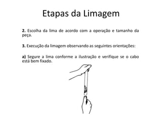Etapas da Limagem
2. Escolha da lima de acordo com a operação e tamanho da
peça.
3. Execução da limagem observando as seguintes orientações:
a) Segure a lima conforme a ilustração e verifique se o cabo
está bem fixado.
 