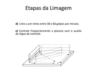 Etapas da Limagem
d) Lime a um ritmo entre 30 e 60 golpes por minuto.
e) Controle freqüentemente a planeza com o auxílio
da régua de controle.
 