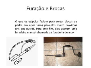 Furação e Brocas
O que os egípcios faziam para cortar blocos de
pedra era abrir furos paralelos muito próximos
uns dos outros. Para este fim, eles usavam uma
furadeira manual chamada de furadeira de arco.
 