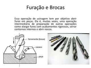Furação e Brocas
Essa operação de usinagem tem por objetivo abrir
furos em peças. Ela é, muitas vezes, uma operação
intermediária de preparação de outras operações
como alargar furos com acabamentos rigorosos, serrar
contornos internos e abrir roscas.
 
