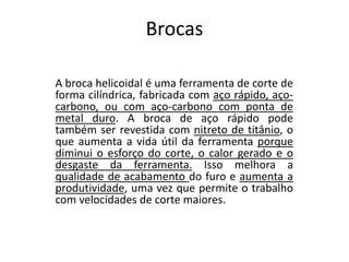 Brocas
A broca helicoidal é uma ferramenta de corte de
forma cilíndrica, fabricada com aço rápido, aço-
carbono, ou com aço-carbono com ponta de
metal duro. A broca de aço rápido pode
também ser revestida com nitreto de titânio, o
que aumenta a vida útil da ferramenta porque
diminui o esforço do corte, o calor gerado e o
desgaste da ferramenta. Isso melhora a
qualidade de acabamento do furo e aumenta a
produtividade, uma vez que permite o trabalho
com velocidades de corte maiores.
 