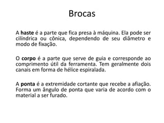 Brocas
A haste é a parte que fica presa à máquina. Ela pode ser
cilíndrica ou cônica, dependendo de seu diâmetro e
modo de fixação.
O corpo é a parte que serve de guia e corresponde ao
comprimento útil da ferramenta. Tem geralmente dois
canais em forma de hélice espiralada.
A ponta é a extremidade cortante que recebe a afiação.
Forma um ângulo de ponta que varia de acordo com o
material a ser furado.
 