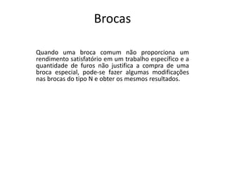 Brocas
Quando uma broca comum não proporciona um
rendimento satisfatório em um trabalho específico e a
quantidade de furos não justifica a compra de uma
broca especial, pode-se fazer algumas modificações
nas brocas do tipo N e obter os mesmos resultados.
 