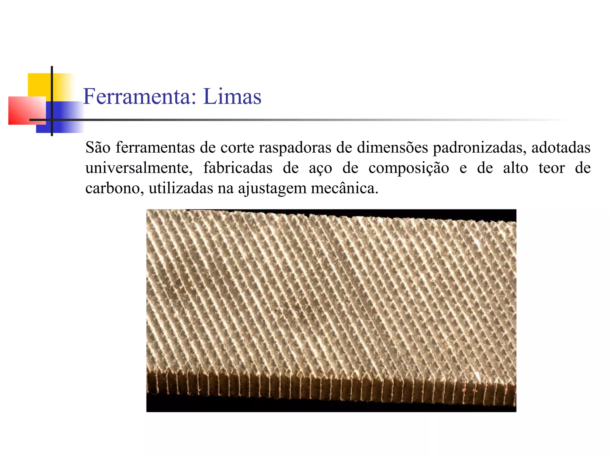 Ferramenta: Limas
São ferramentas de corte raspadoras de dimensões padronizadas, adotadas
universalmente, fabricadas de aço de composição e de alto teor de
carbono, utilizadas na ajustagem mecânica.
 