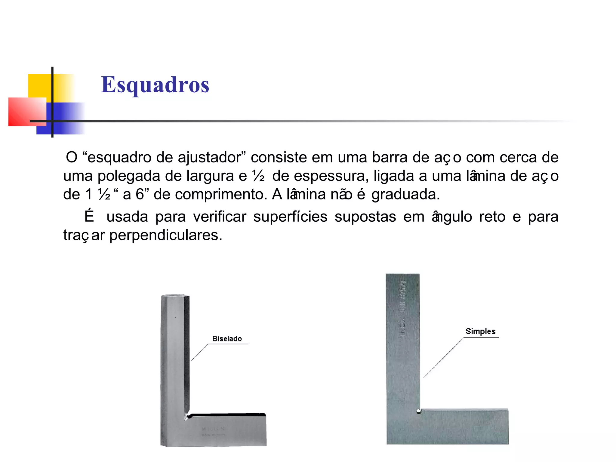 Esquadros
O “esquadro de ajustador” consiste em uma barra de aç o com cerca de
uma polegada de largura e ½ de espessura, ligada a uma lâmina de aç o
de 1 ½ “ a 6” de comprimento. A lâmina não é graduada.
É usada para verificar superfícies supostas em ângulo reto e para
traç ar perpendiculares.
 