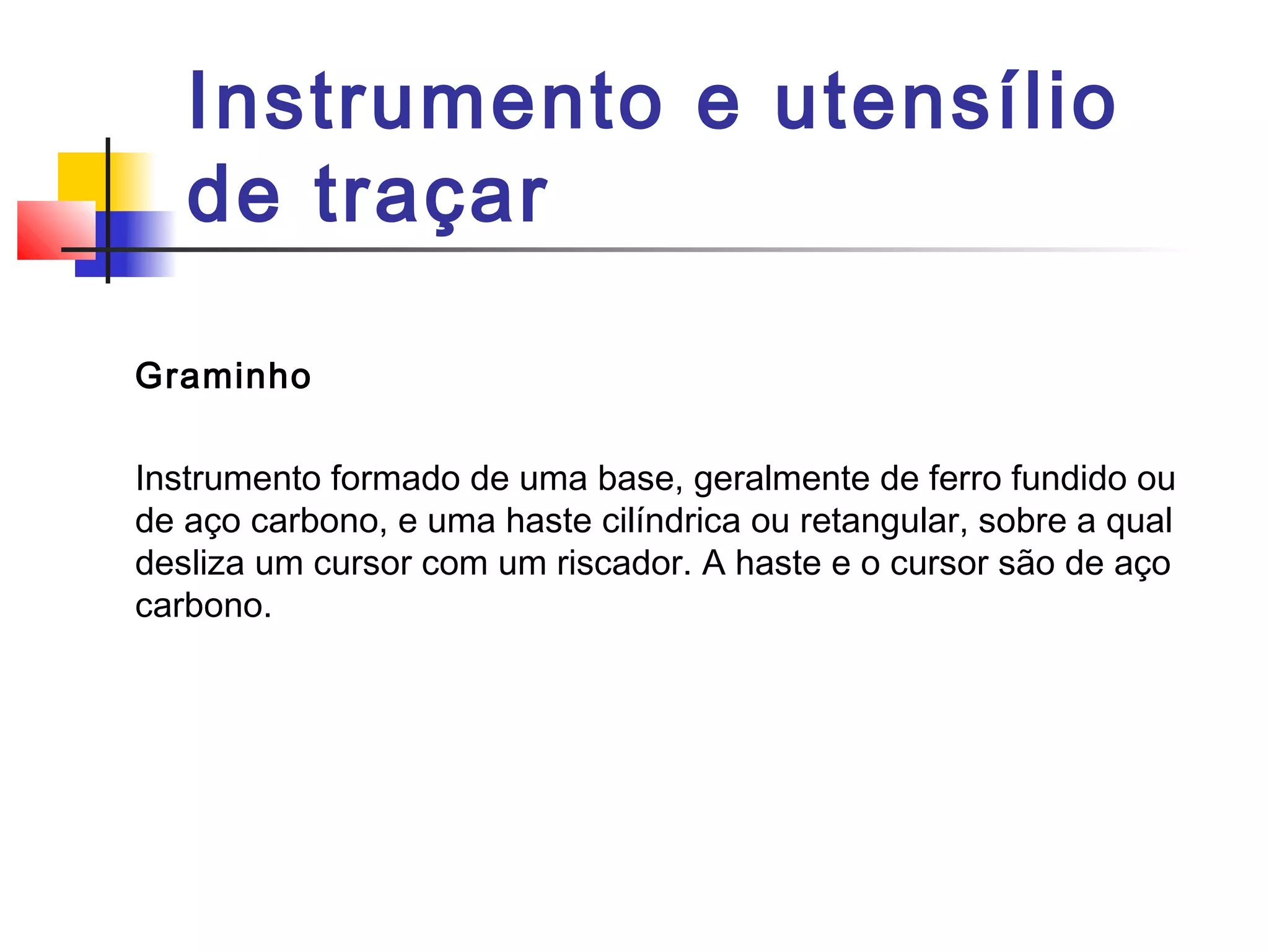 Instrumento e utensílio
de traçar
Graminho
Instrumento formado de uma base, geralmente de ferro fundido ou
de aço carbono, e uma haste cilíndrica ou retangular, sobre a qual
desliza um cursor com um riscador. A haste e o cursor são de aço
carbono.
 
