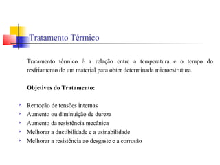 Tratamento Térmico
Tratamento térmico é a relação entre a temperatura e o tempo do
resfriamento de um material para obter determinada microestrutura.
Objetivos do Tratamento:
 Remoção de tensões internas
 Aumento ou diminuição de dureza
 Aumento da resistência mecânica
 Melhorar a ductibilidade e a usinabilidade
 Melhorar a resistência ao desgaste e a corrosão
 