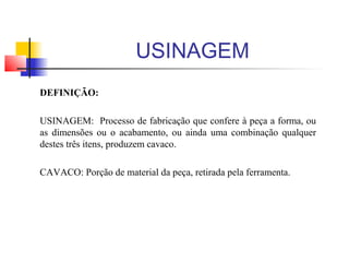 DEFINIÇÃO:
USINAGEM: Processo de fabricação que confere à peça a forma, ou
as dimensões ou o acabamento, ou ainda uma combinação qualquer
destes três itens, produzem cavaco.
CAVACO: Porção de material da peça, retirada pela ferramenta.
USINAGEM
 