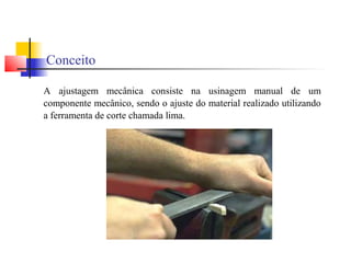 Conceito
A ajustagem mecânica consiste na usinagem manual de um
componente mecânico, sendo o ajuste do material realizado utilizando
a ferramenta de corte chamada lima.
 