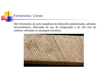 Ferramenta: Limas
São ferramentas de corte raspadoras de dimensões padronizadas, adotadas
universalmente, fabricadas de aço de composição e de alto teor de
carbono, utilizadas na ajustagem mecânica.
 