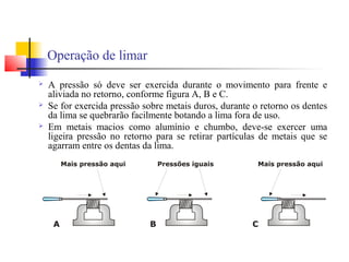 Operação de limar
 A pressão só deve ser exercida durante o movimento para frente e
aliviada no retorno, conforme figura A, B e C.
 Se for exercida pressão sobre metais duros, durante o retorno os dentes
da lima se quebrarão facilmente botando a lima fora de uso.
 Em metais macios como alumínio e chumbo, deve-se exercer uma
ligeira pressão no retorno para se retirar partículas de metais que se
agarram entre os dentas da lima.
 