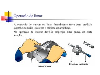 Operação de limar
A operação de murçar ou limar lateralmente serve para produzir
superfícies muito lisas com o mínimo de arranhões.
Na operação de murçar deve-se empregar lima murça de corte
simples.
 