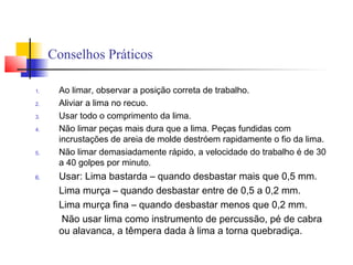 Conselhos Práticos
1. Ao limar, observar a posição correta de trabalho.
2. Aliviar a lima no recuo.
3. Usar todo o comprimento da lima.
4. Não limar peças mais dura que a lima. Peças fundidas com
incrustações de areia de molde destróem rapidamente o fio da lima.
5. Não limar demasiadamente rápido, a velocidade do trabalho é de 30
a 40 golpes por minuto.
6. Usar: Lima bastarda – quando desbastar mais que 0,5 mm.
Lima murça – quando desbastar entre de 0,5 a 0,2 mm.
Lima murça fina – quando desbastar menos que 0,2 mm.
Não usar lima como instrumento de percussão, pé de cabra
ou alavanca, a têmpera dada à lima a torna quebradiça.
 