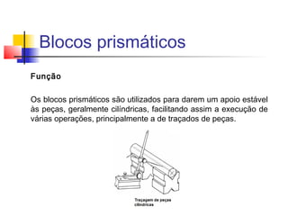 Blocos prismáticos
Função
Os blocos prismáticos são utilizados para darem um apoio estável
às peças, geralmente cilíndricas, facilitando assim a execução de
várias operações, principalmente a de traçados de peças.
 
