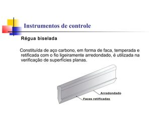 Instrumentos de controle
Régua biselada
Constituída de aço carbono, em forma de faca, temperada e
retificada com o fio ligeiramente arredondado, é utilizada na
verificação de superfícies planas.
 