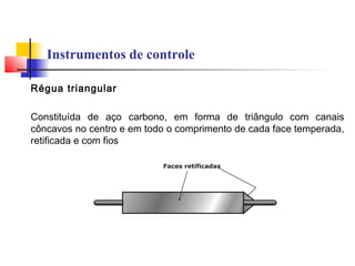 Instrumentos de controle
Régua triangular
Constituída de aço carbono, em forma de triângulo com canais
côncavos no centro e em todo o comprimento de cada face temperada,
retificada e com fios
 