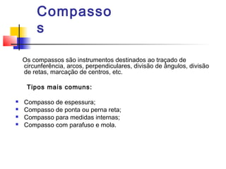 Compasso
s
Os compassos são instrumentos destinados ao traçado de
circunferência, arcos, perpendiculares, divisão de ângulos, divisão
de retas, marcação de centros, etc.
Tipos mais comuns:
 Compasso de espessura;
 Compasso de ponta ou perna reta;
 Compasso para medidas internas;
 Compasso com parafuso e mola.
 