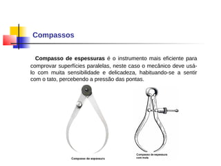 Compassos
Compasso de espessuras é o instrumento mais eficiente para
comprovar superfícies paralelas, neste caso o mecânico deve usá-
lo com muita sensibilidade e delicadeza, habituando-se a sentir
com o tato, percebendo a pressão das pontas.
 