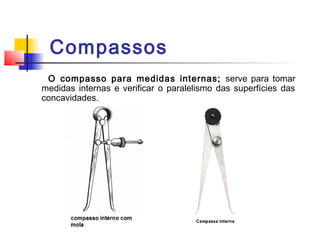 Compassos
O compasso para medidas internas; serve para tomar
medidas internas e verificar o paralelismo das superfícies das
concavidades.
 