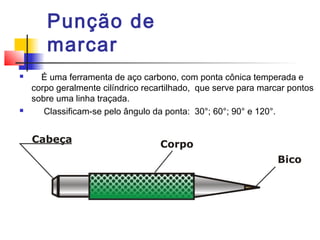 Punção de
marcar
 É uma ferramenta de aço carbono, com ponta cônica temperada e
corpo geralmente cilíndrico recartilhado, que serve para marcar pontos
sobre uma linha traçada.
 Classificam-se pelo ângulo da ponta: 30°; 60°; 90° e 120°.
 