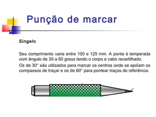 Punção de marcar
Singelo
Seu comprimento varia entre 100 e 125 mm. A ponta é temperada
com ângulo de 30 a 60 graus tendo o corpo e cabo recartilhado.
Os de 30° são utilizados para marcar os centros onde se apóiam os
compassos de traçar e os de 60° para pontear traços de referência.
 