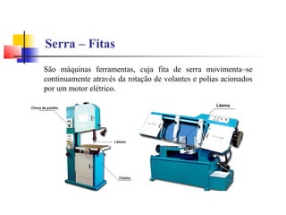 Serra – Fitas
São máquinas ferramentas, cuja fita de serra movimenta–se
continuamente através da rotação de volantes e polias acionados
por um motor elétrico.
 