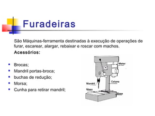 Furadeiras
São Máquinas-ferramenta destinadas à execução de operações de
furar, escarear, alargar, rebaixar e roscar com machos.
Acessórios:
 Brocas;
 Mandril portas-broca;
 buchas de redução;
 Morsa;
 Cunha para retirar mandril;
 