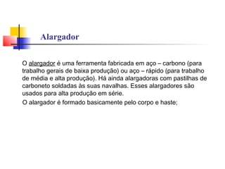 Alargador
O alargador é uma ferramenta fabricada em aço – carbono (para
trabalho gerais de baixa produção) ou aço – rápido (para trabalho
de média e alta produção). Há ainda alargadoras com pastilhas de
carboneto soldadas às suas navalhas. Esses alargadores são
usados para alta produção em série.
O alargador é formado basicamente pelo corpo e haste;
 