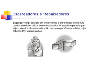 Escareadores e Rebaixadores
Escarear furo: consiste em tornar cônica a extremidade de um furo
previamente feito, utilizando um escareador. O escariado permite que
sejam alojados elementos de união tais como parafusos e rebites cujas
cabeças têm formato cônico.
 