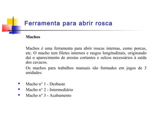 Ferramenta para abrir rosca
Machos
Machos é uma ferramenta para abrir roscas internas, como porcas,
etc. O macho tem filetes internos e rasgos longitudinais, originando
daí o aparecimento de arestas cortantes e sulcos necessários á saída
dos cavacos.
Os machos para trabalhos manuais são formados em jogos de 3
unidades:
 Macho n° 1 - Desbaste
 Macho n° 2 - Intermediário
 Macho n° 3 - Acabamento
 