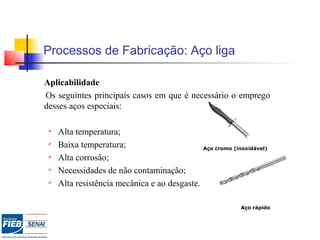 Processos de Fabricação: Aço liga
Aplicabilidade
Os seguintes principais casos em que é necessário o emprego
desses aços especiais:
 Alta temperatura;
 Baixa temperatura;
 Alta corrosão;
 Necessidades de não contaminação;
 Alta resistência mecânica e ao desgaste.
Aço cromo (inoxidável)
Aço rápido
 