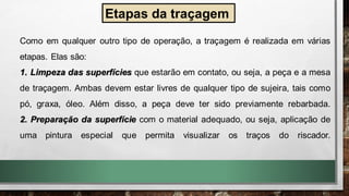 Etapas da traçagem
Como em qualquer outro tipo de operação, a traçagem é realizada em várias
etapas. Elas são:
1. Limpeza das superfícies que estarão em contato, ou seja, a peça e a mesa
de traçagem. Ambas devem estar livres de qualquer tipo de sujeira, tais como
pó, graxa, óleo. Além disso, a peça deve ter sido previamente rebarbada.
2. Preparação da superfície com o material adequado, ou seja, aplicação de
uma pintura especial que permita visualizar os traços do riscador.
 