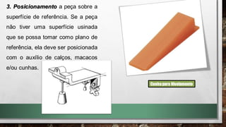 3. Posicionamento a peça sobre a
superfície de referência. Se a peça
não tiver uma superfície usinada
que se possa tomar como plano de
referência, ela deve ser posicionada
com o auxílio de calços, macacos
e/ou cunhas.
Cunhapara Nivelamento
 