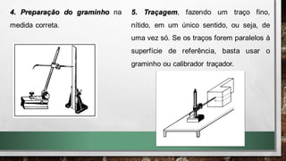 4. Preparação do graminho na
medida correta.
5. Traçagem, fazendo um traço fino,
nítido, em um único sentido, ou seja, de
uma vez só. Se os traços forem paralelos à
superfície de referência, basta usar o
graminho ou calibrador traçador.
 