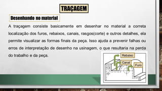 TRAÇAGEM
Desenhando no material
A traçagem consiste basicamente em desenhar no material a correta
localização dos furos, rebaixos, canais, rasgos(corte) e outros detalhes, ela
permite visualizar as formas finais da peça. Isso ajuda a prevenir falhas ou
erros de interpretação de desenho na usinagem, o que resultaria na perda
do trabalho e da peça. Rebaixo
Canal
Furo
 