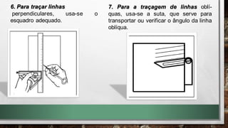 6. Para traçar linhas
perpendiculares, usa-se o
esquadro adequado.
7. Para a traçagem de linhas oblí-
quas, usa-se a suta, que serve para
transportar ou verificar o ângulo da linha
oblíqua.
 