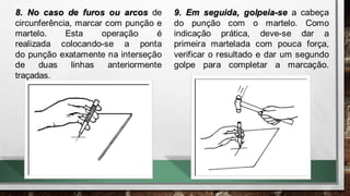 8. No caso de furos ou arcos de
circunferência, marcar com punção e
martelo. Esta operação é
realizada colocando-se a ponta
do punção exatamente na interseção
de duas linhas anteriormente
traçadas.
9. Em seguida, golpeia-se a cabeça
do punção com o martelo. Como
indicação prática, deve-se dar a
primeira martelada com pouca força,
verificar o resultado e dar um segundo
golpe para completar a marcação.
 