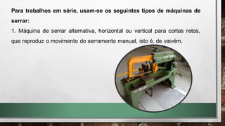 Para trabalhos em série, usam-se os seguintes tipos de máquinas de
serrar:
1. Máquina de serrar alternativa, horizontal ou vertical para cortes retos,
que reproduz o movimento do serramento manual, isto é, de vaivém.
 