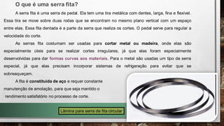 O que é uma serra fita?
A serra fita é uma serra de pedal. Ela tem uma tira metálica com dentes, larga, fina e flexível.
Essa tira se move sobre duas rodas que se encontram no mesmo plano vertical com um espaço
entre elas. Essa fita dentada é a parte da serra que realiza os cortes. O pedal serve para regular a
velocidade do corte.
As serras fita costumam ser usadas para cortar metal ou madeira, onde elas são
especialmente úteis para se realizar cortes irregulares, já que elas foram especialmente
desenvolvidas para dar formas curvas aos materiais. Para o metal são usadas um tipo de serra
especial, já que elas precisam incorporar sistemas de refrigeração para evitar que se
sobreaqueçam.
A fita é constituída de aço e requer constante
manutenção de amolação, para que seja mantido o
rendimento satisfatório no processo de corte.
Lâmina para serra de fita circular
 