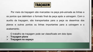 Por meio da traçagem são marcadas na peça pré-usinada as linhas e
os pontos que delimitam o formato final da peça após a usinagem. Com o
auxílio da traçagem, são transportados para a peça os desenhos dos
planos e outros pontos ou linhas importantes para a usinagem e o
acabamento.
TRAÇAGEM
O trabalho de traçagem pode ser classificado em dois tipos:
➢ Traçagem plana
➢ Traçagem no espaço
 