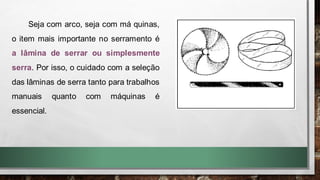 Seja com arco, seja com má quinas,
o item mais importante no serramento é
a lâmina de serrar ou simplesmente
serra. Por isso, o cuidado com a seleção
das lâminas de serra tanto para trabalhos
manuais quanto com máquinas é
essencial.
 
