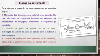 Para executar a operação de corte seguem-se as seguintes
etapas:
1. Marcação das dimensões no material a ser cortado. No
caso de corte de contornos internos ou externos, há
necessidade de traçagem, observando a sequência já
estudada.
2. Fixação da peça na morsa, se for o caso.
3. Seleção da lâmina de serra de acordo com o material e
sua espessura.
4. Fixação da lâmina no arco (manual) ou na máquina,
observando o sentido dos dentes de acordo com o avanço
do corte.
Etapas do serramento
 