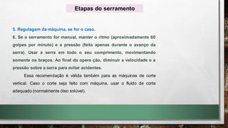 5. Regulagem da máquina, se for o caso.
6. Se o serramento for manual, manter o ritmo (aproximadamente 60
golpes por minuto) e a pressão (feita apenas durante o avanço da
serra). Usar a serra em todo o seu comprimento, movimentando
somente os braços. Ao final da opera ção, diminuir a velocidade e a
pressão sobre a serra para evitar acidentes.
Essa recomendação é válida também para as máquinas de corte
vertical. Caso o corte seja feito com máquina, usar o fluido de corte
adequado (normalmente óleo solúvel).
Etapas do serramento
 