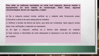 Para obter os melhores resultados no corte com máquina, deve-se manter o
equipamento em bom estado de conservação. Além disso, algumas
recomendações devem ser seguidas, a saber:
a) Se a máquina possuir morsa, verificar se o material está firmemente preso.
b) Escolher a lâmina de serra adequada ao trabalho.
c) Verificar a tensão da lâmina de serra, que deve ser moderada. Após alguns cortes,
fazer nova verificação e reajustar se necessário.
d) Ao ligar a máquina, verificar se a lâmina está afastada do material.
e) Usar avanço e velocidade de corte adequados à espessura e ao tipo de material a
ser cortado.
 