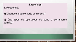 Exercícios
1. Responda.
a) Quando se usa o corte com serra?
b) Que tipos de operações de corte o serramento
permite?
 