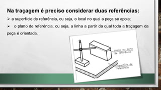 Na traçagem é preciso considerar duas referências:
➢ a superfície de referência, ou seja, o local no qual a peça se apoia;
➢ o plano de referência, ou seja, a linha a partir da qual toda a traçagem da
peça é orientada.
 