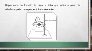 Dependendo do formato da peça, a linha que indica o plano de
referência pode corresponder à linha de centro.
 