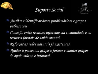 Suporte Social Avaliar e identificar áreas problemáticas e grupos vulneráveis Conexão entre recursos informais da comunidade e os recursos formais de saúde mental Reforçar as redes naturais já existentes Ajudar a pessoa ou grupo a formar e manter grupos de apoio mútuo e informal 
