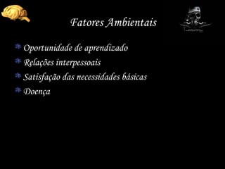 Fatores Ambientais Oportunidade de aprendizado Relações interpessoais  Satisfação das necessidades básicas Doença 